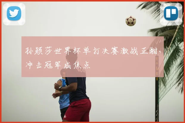 孙颖莎世界杯单打决赛激战正酣，冲击冠军成焦点
