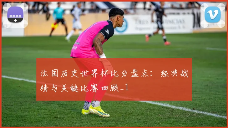 法国历史世界杯比分盘点：经典战绩与关键比赛回顾_1