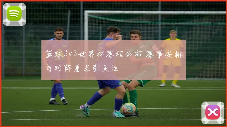 篮球3v3世界杯赛程公布 赛事安排与对阵看点引关注