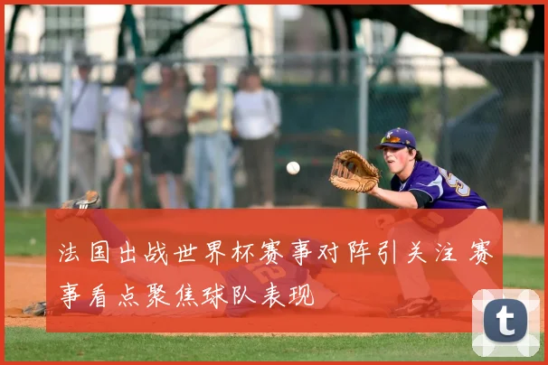 法国出战世界杯赛事对阵引关注 赛事看点聚焦球队表现