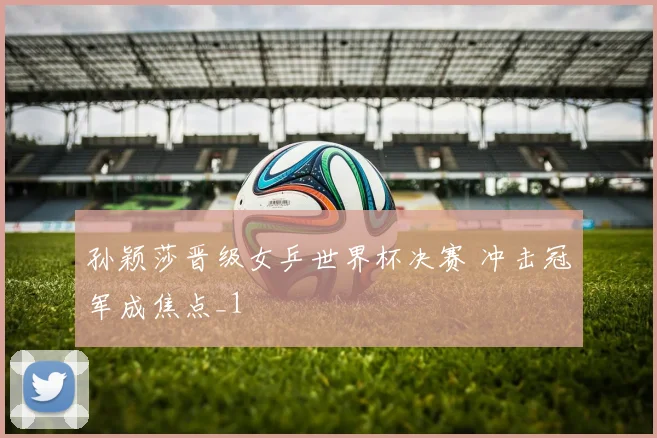 孙颖莎晋级女乒世界杯决赛 冲击冠军成焦点_1