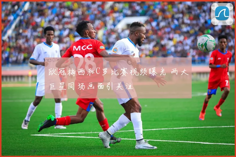 欧冠梅西和C罗比赛视频曝光 两大巨星同场画面引关注